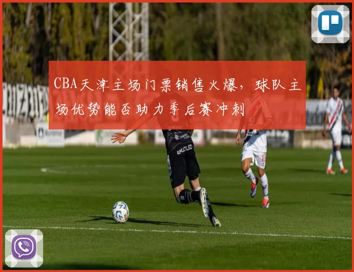 CBA天津主场门票销售火爆，球队主场优势能否助力季后赛冲刺