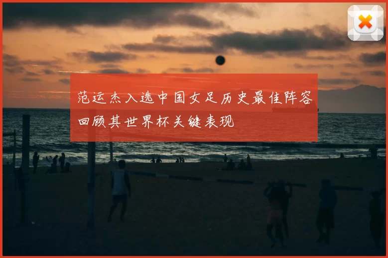 范运杰入选中国女足历史最佳阵容回顾其世界杯关键表现