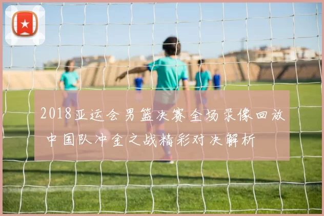 2018亚运会男篮决赛全场录像回放 中国队冲金之战精彩对决解析