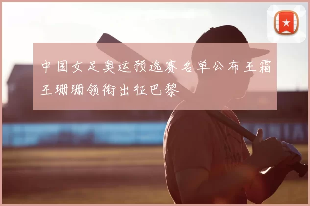 中国女足奥运预选赛名单公布王霜王珊珊领衔出征巴黎