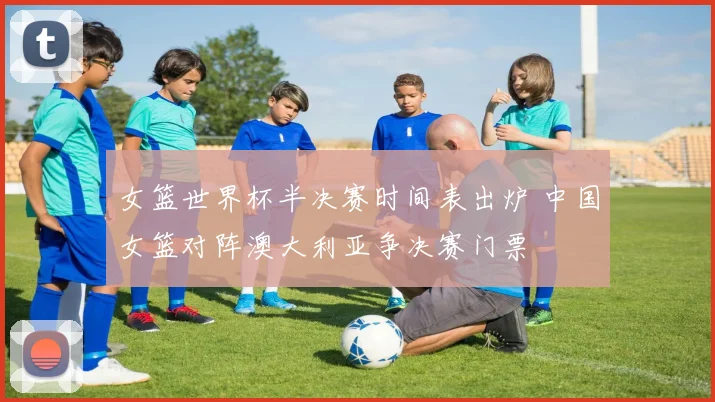 女篮世界杯半决赛时间表出炉 中国女篮对阵澳大利亚争决赛门票