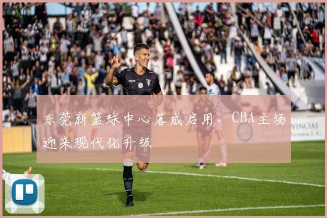 东莞新篮球中心落成启用，CBA主场迎来现代化升级