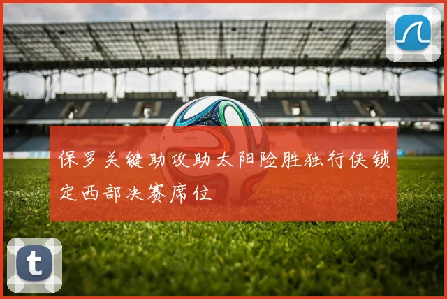 保罗关键助攻助太阳险胜独行侠锁定西部决赛席位