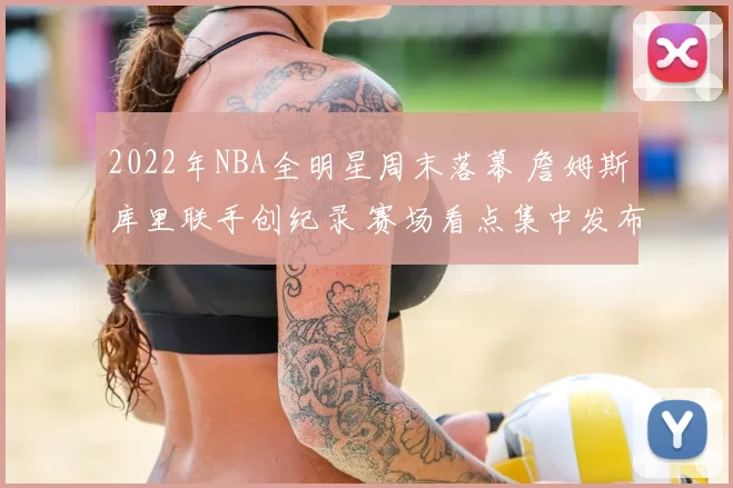 2022年NBA全明星周末落幕 詹姆斯库里联手创纪录 赛场看点集中发布