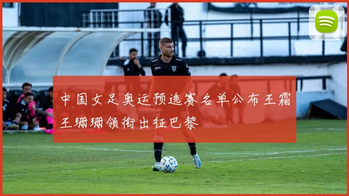 中国女足奥运预选赛名单公布王霜王珊珊领衔出征巴黎