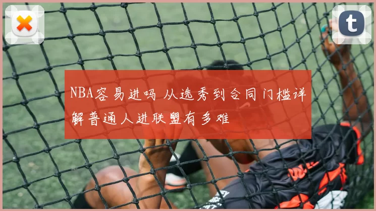 NBA容易进吗 从选秀到合同门槛详解普通人进联盟有多难