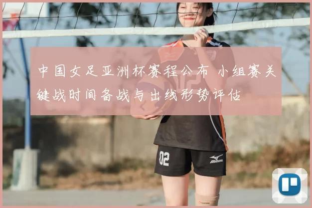 中国女足亚洲杯赛程公布 小组赛关键战时间备战与出线形势评估