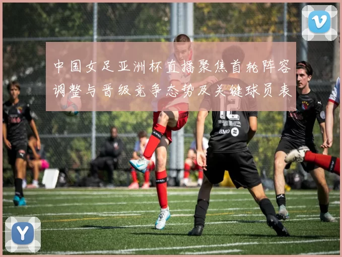 中国女足亚洲杯直播聚焦首轮阵容调整与晋级竞争态势及关键球员表现预判