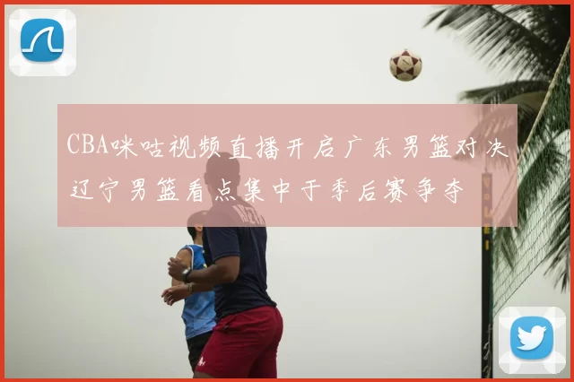 CBA咪咕视频直播开启广东男篮对决辽宁男篮看点集中于季后赛争夺