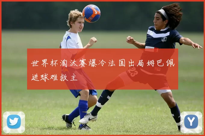 世界杯淘汰赛爆冷法国出局姆巴佩进球难救主