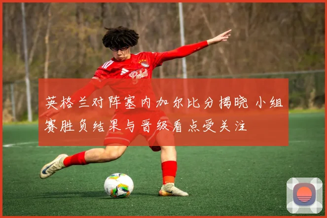 英格兰对阵塞内加尔比分揭晓 小组赛胜负结果与晋级看点受关注