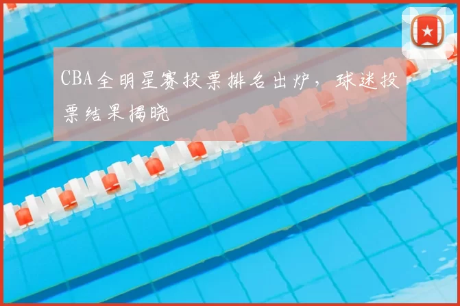 CBA全明星赛投票排名出炉，球迷投票结果揭晓