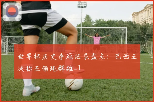 世界杯历史夺冠记录盘点：巴西五次称王领跑群雄_1