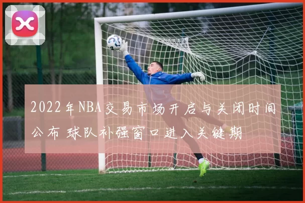 2022年NBA交易市场开启与关闭时间公布 球队补强窗口进入关键期