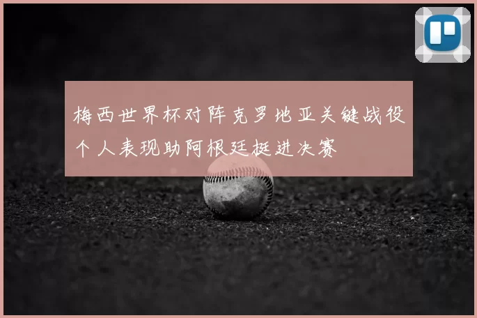 梅西世界杯对阵克罗地亚关键战役个人表现助阿根廷挺进决赛