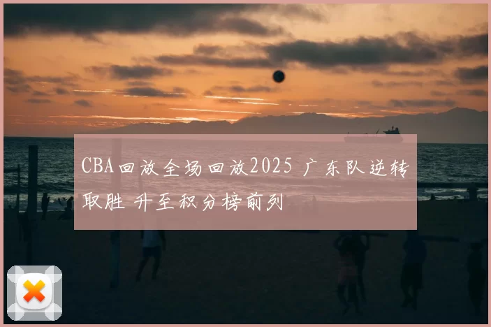 CBA回放全场回放2025 广东队逆转取胜 升至积分榜前列