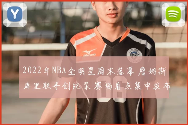 2022年NBA全明星周末落幕 詹姆斯库里联手创纪录 赛场看点集中发布