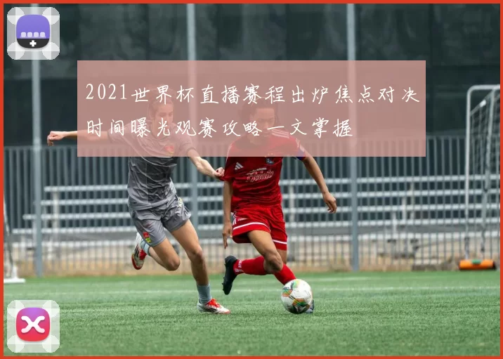 2021世界杯直播赛程出炉焦点对决时间曝光观赛攻略一文掌握