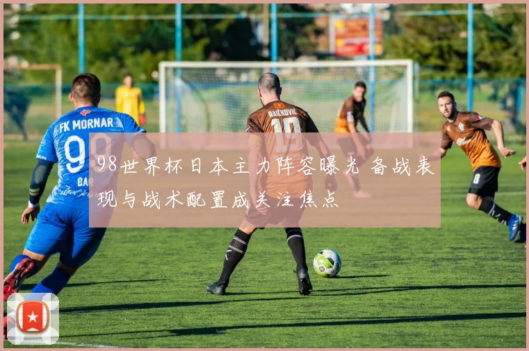 98世界杯日本主力阵容曝光 备战表现与战术配置成关注焦点