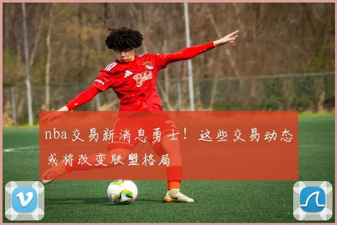 nba交易新消息勇士！这些交易动态或将改变联盟格局