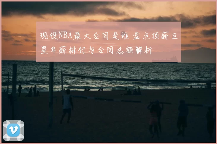 现役NBA最大合同是谁 盘点顶薪巨星年薪排行与合同总额解析