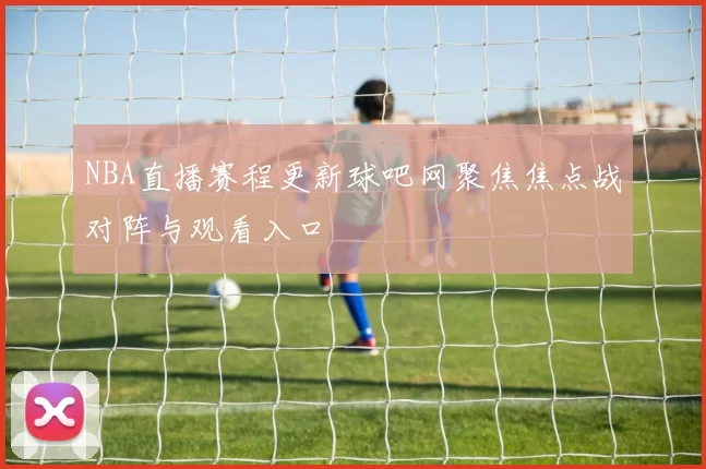 NBA直播赛程更新球吧网聚焦焦点战对阵与观看入口
