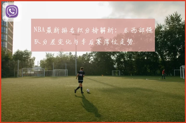 NBA最新排名积分榜解析：东西部强队分差变化与季后赛席位走势