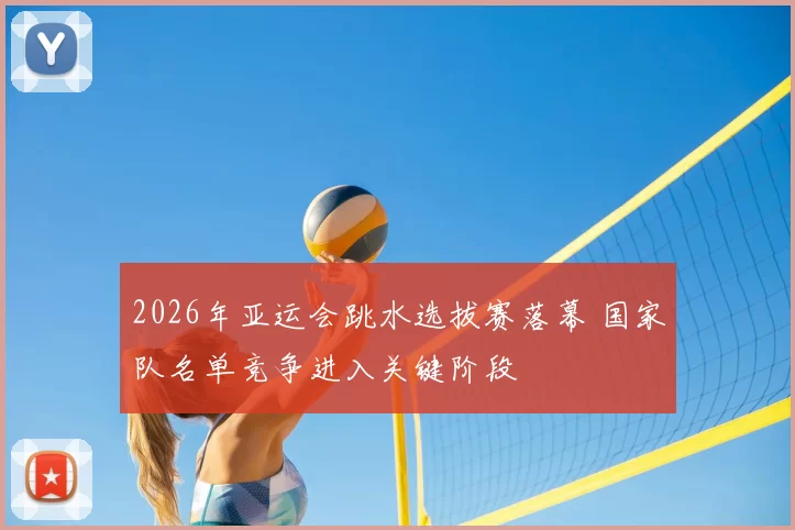 2026年亚运会跳水选拔赛落幕 国家队名单竞争进入关键阶段