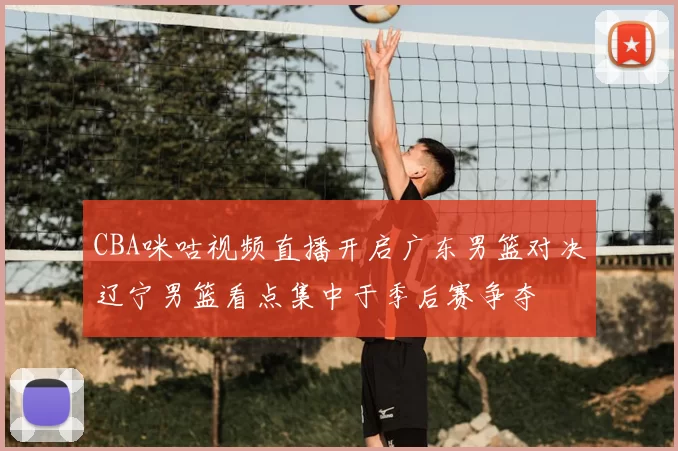 CBA咪咕视频直播开启广东男篮对决辽宁男篮看点集中于季后赛争夺