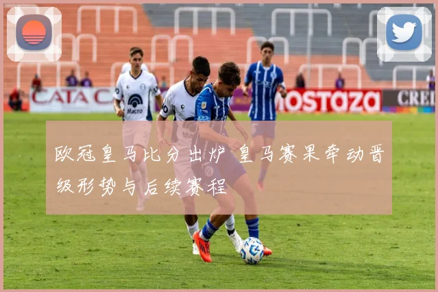 欧冠皇马比分出炉 皇马赛果牵动晋级形势与后续赛程