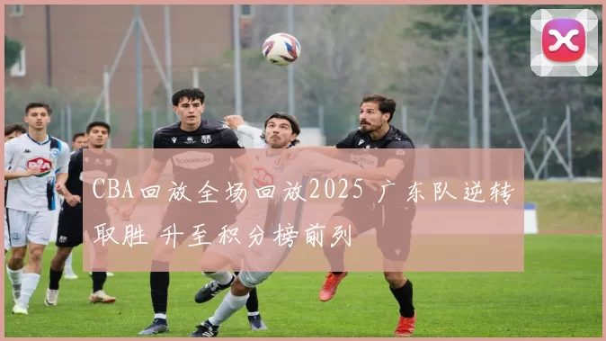 CBA回放全场回放2025 广东队逆转取胜 升至积分榜前列