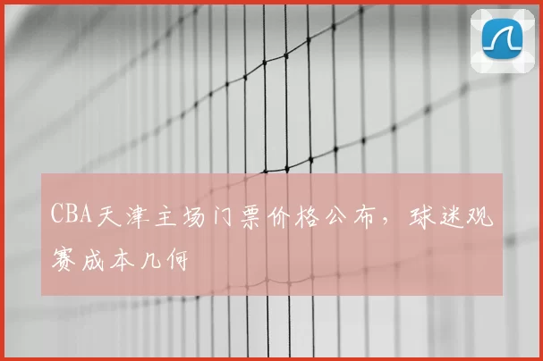 CBA天津主场门票价格公布，球迷观赛成本几何