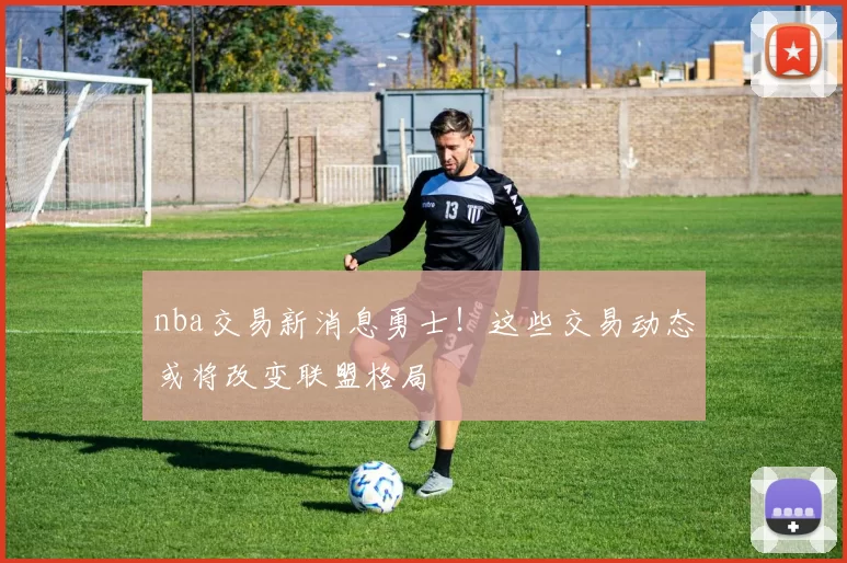 nba交易新消息勇士！这些交易动态或将改变联盟格局