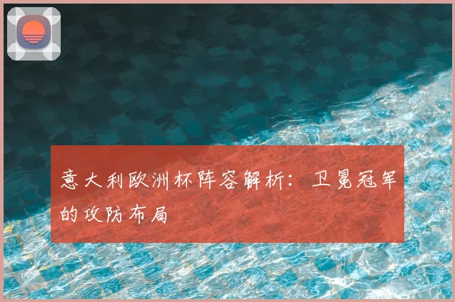 意大利欧洲杯阵容解析:卫冕冠军的攻防布局