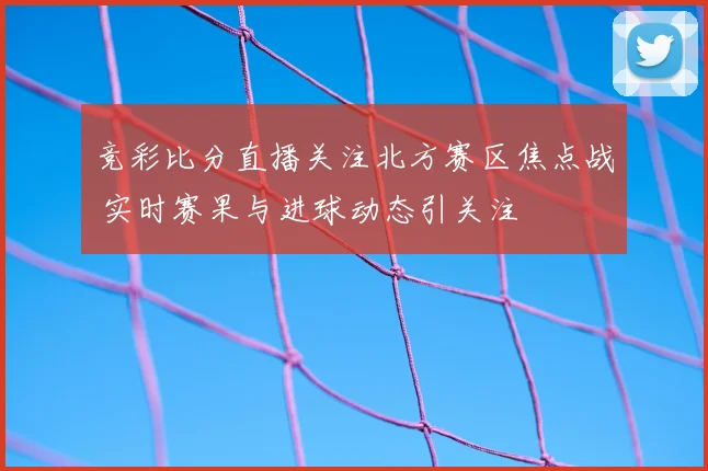 竞彩比分直播关注北方赛区焦点战 实时赛果与进球动态引关注